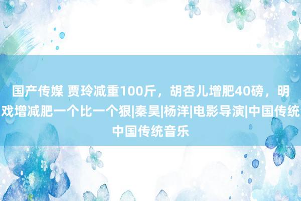 国产传媒 贾玲减重100斤，胡杏儿增肥40磅，明星为戏增减肥一个比一个狠|秦昊|杨洋|电影导演|中国传统音乐