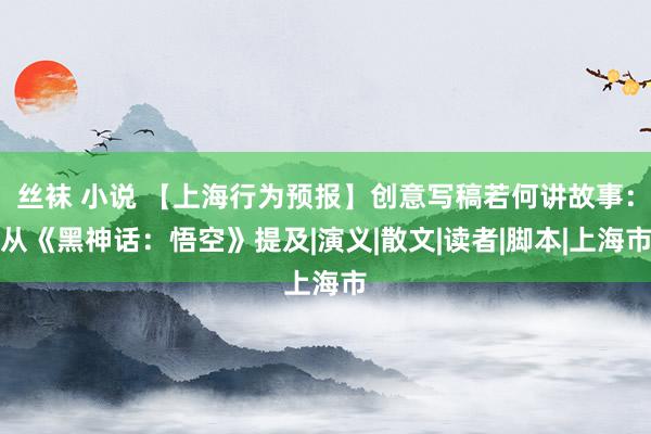 丝袜 小说 【上海行为预报】创意写稿若何讲故事：从《黑神话：悟空》提及|演义|散文|读者|脚本|上海市