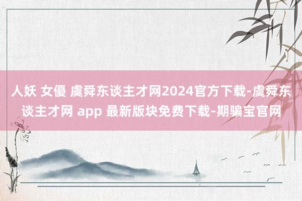 人妖 女優 虞舜东谈主才网2024官方下载-虞舜东谈主才网 app 最新版块免费下载-期骗宝官网