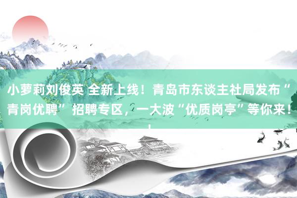 小萝莉刘俊英 全新上线！青岛市东谈主社局发布“青岗优聘” 招聘专区，一大波“优质岗亭”等你来！