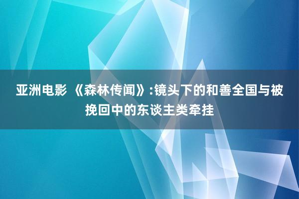 亚洲电影 《森林传闻》:镜头下的和善全国与被挽回中的东谈主类牵挂